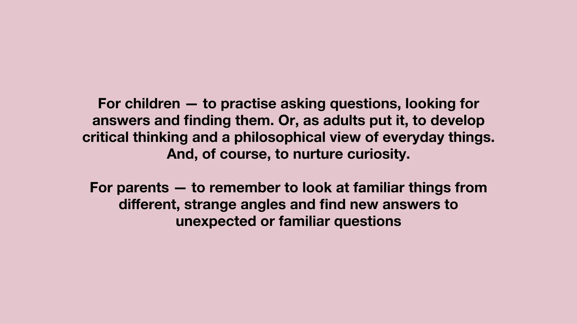 For children — to practise asking questions, looking for answers and finding them. Or, as adults put it, to develop critical thinking and a philosophical view of everyday things. And, of course, to nurture curiosity.
For parents — to remember to look at familiar things from different, strange angles and find new answers to unexpected or familiar questions.