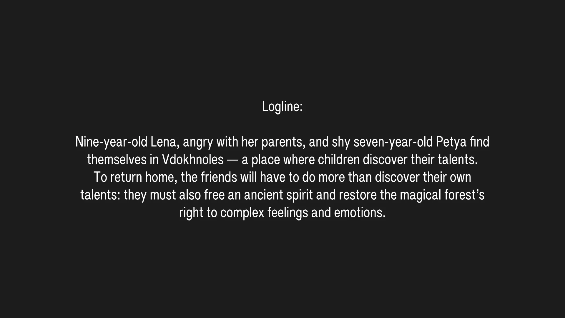 Logline: Nine-year-old Lena, angry with her parents, and shy seven-year-old Petya find themselves in Vdokhnoles — a place where children discover their talents. To return home, the friends will have to do more than discover their own talents: they must also free an ancient spirit and restore the magical forest’s right to complex feelings and emotions.