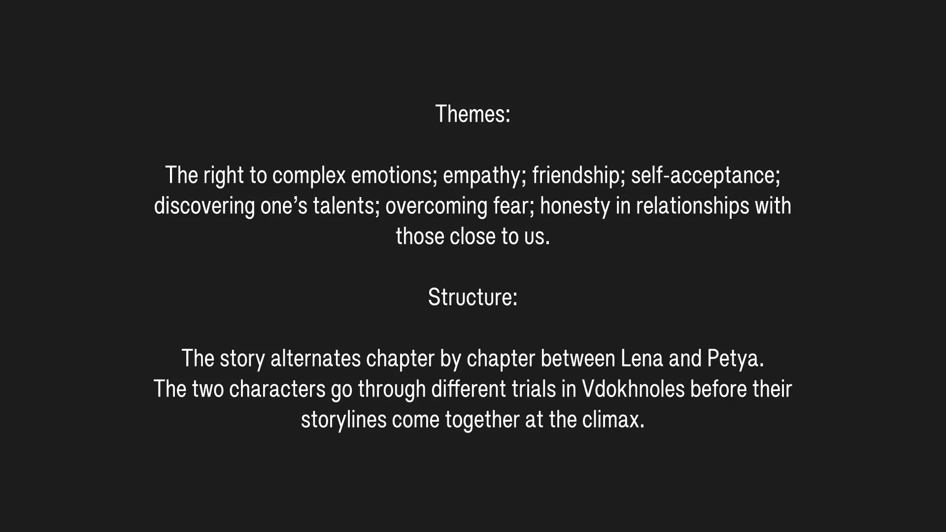 Themes: The right to complex emotions; empathy; friendship; self-acceptance; discovering one’s talents; overcoming fear; honesty in relationships with those close to us.
Structure: The story alternates chapter by chapter between Lena and Petya. The two characters go through different trials in Vdokhnoles before their storylines come together at the climax.