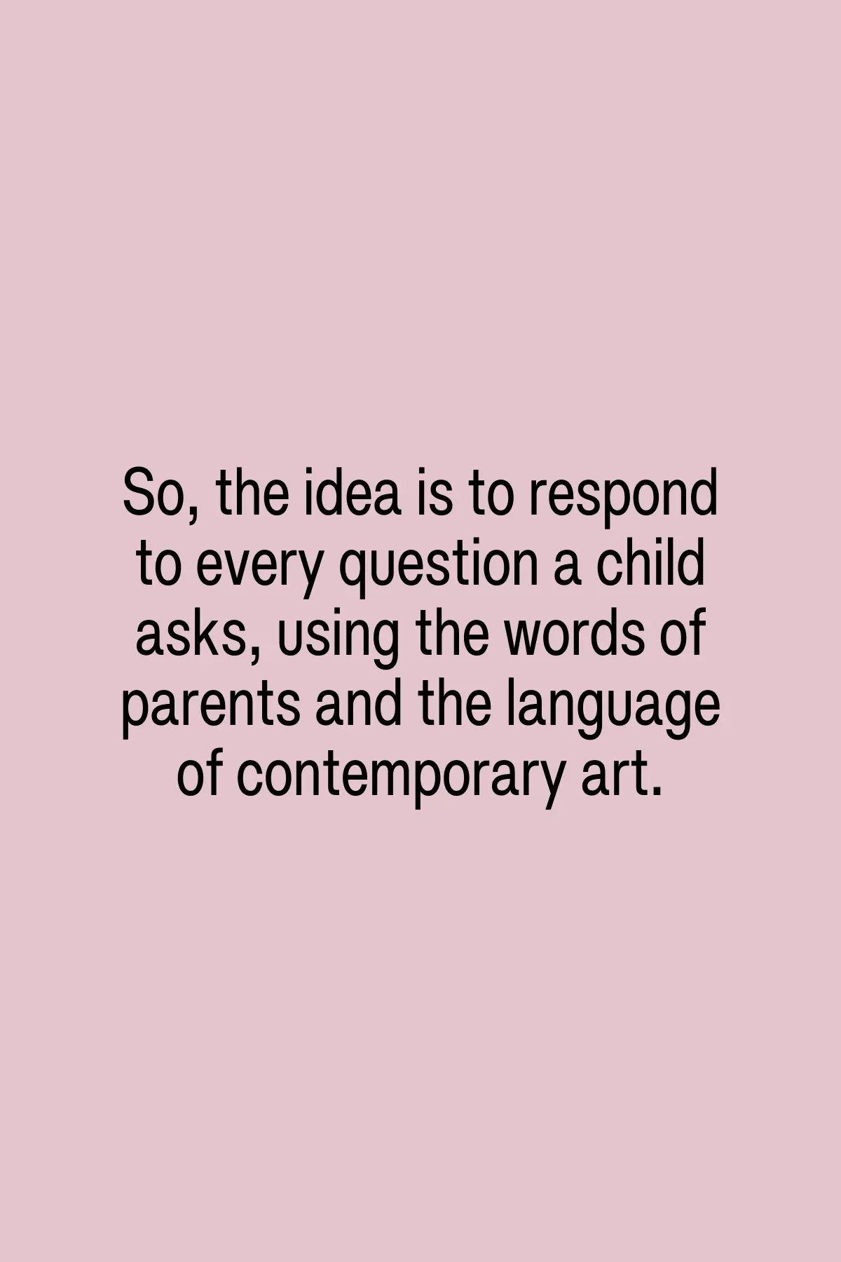 So, the idea is to respond to every question a child asks, using the words of parents and the language of contemporary art.
