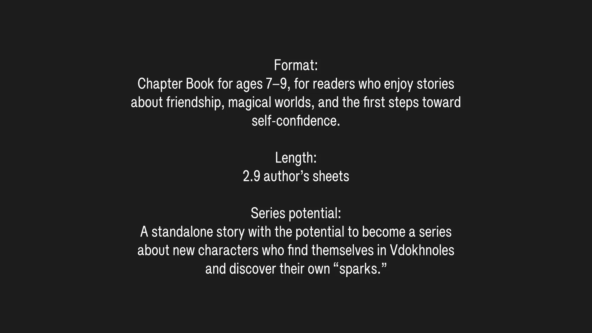 Format: Chapter Book for ages 7-9, for readers who enjoy stories about friendship, magical worlds, and the first steps toward self-confidence. / Length: 2.9 author’s sheets / Series potential: A standalone story with the potential to become a series about new characters who find themselves in Vdokhnoles and discover their own “sparks.”