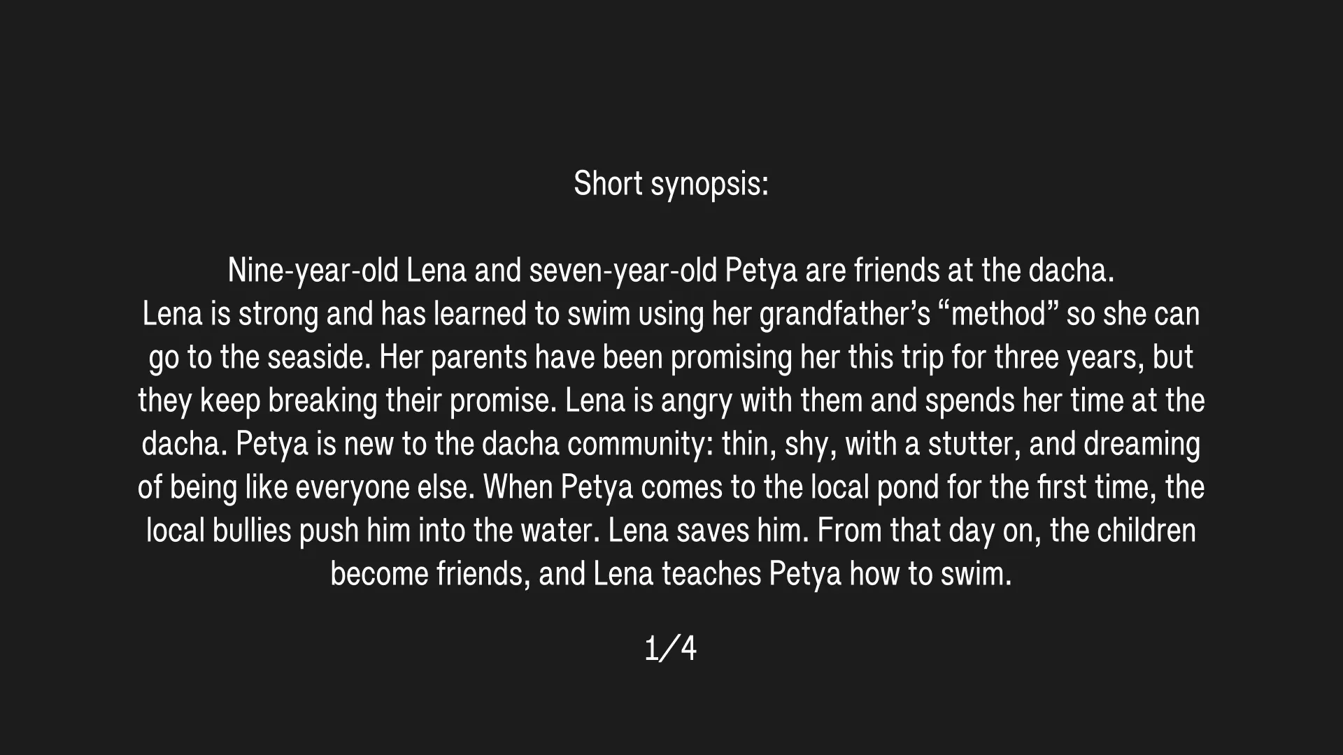Short synopsis (1/4): Nine-year-old Lena and seven-year-old Petya are friends at the dacha. Lena is strong and has learned to swim using her grandfather’s “method” so she can go to the seaside. Her parents have been promising her this trip for three years, but they keep breaking their promise. Lena is angry with them and spends her time at the dacha. Petya is new to the dacha community: thin, shy, with a stutter, and dreaming of being like everyone else. When Petya comes to the local pond for the first time, the local bullies push him into the water. Lena saves him. From that day on, the children become friends, and Lena teaches Petya how to swim.