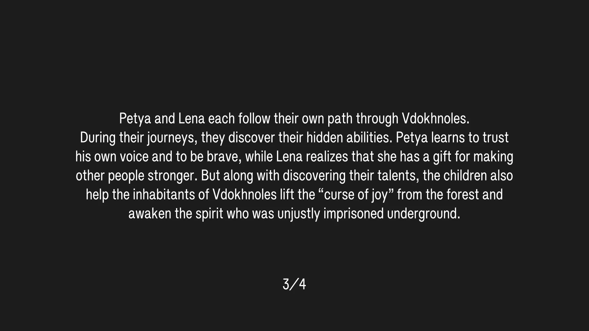(3/4) Petya and Lena each follow their own path through Vdokhnoles. During their journeys, they discover their hidden abilities. Petya learns to trust his own voice and to be brave, while Lena realizes that she has a gift for making other people stronger. But along with discovering their talents, the children also help the inhabitants of Vdokhnoles lift the “curse of joy” from the forest and awaken the spirit who was unjustly imprisoned underground.