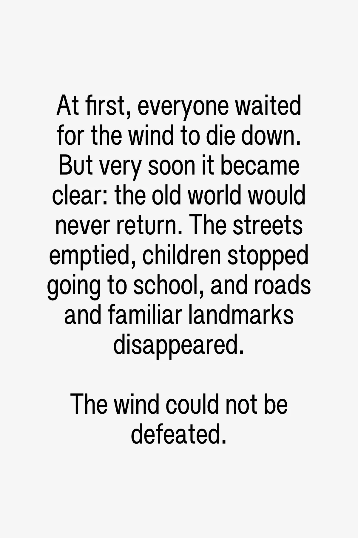 The world gradually changed. The wind wore the world down. People learned to hide. Cities divided into fenced areas and closed courtyards; houses became fortresses. The planet became dry, dusty and deserted. Nature began to change its shape.