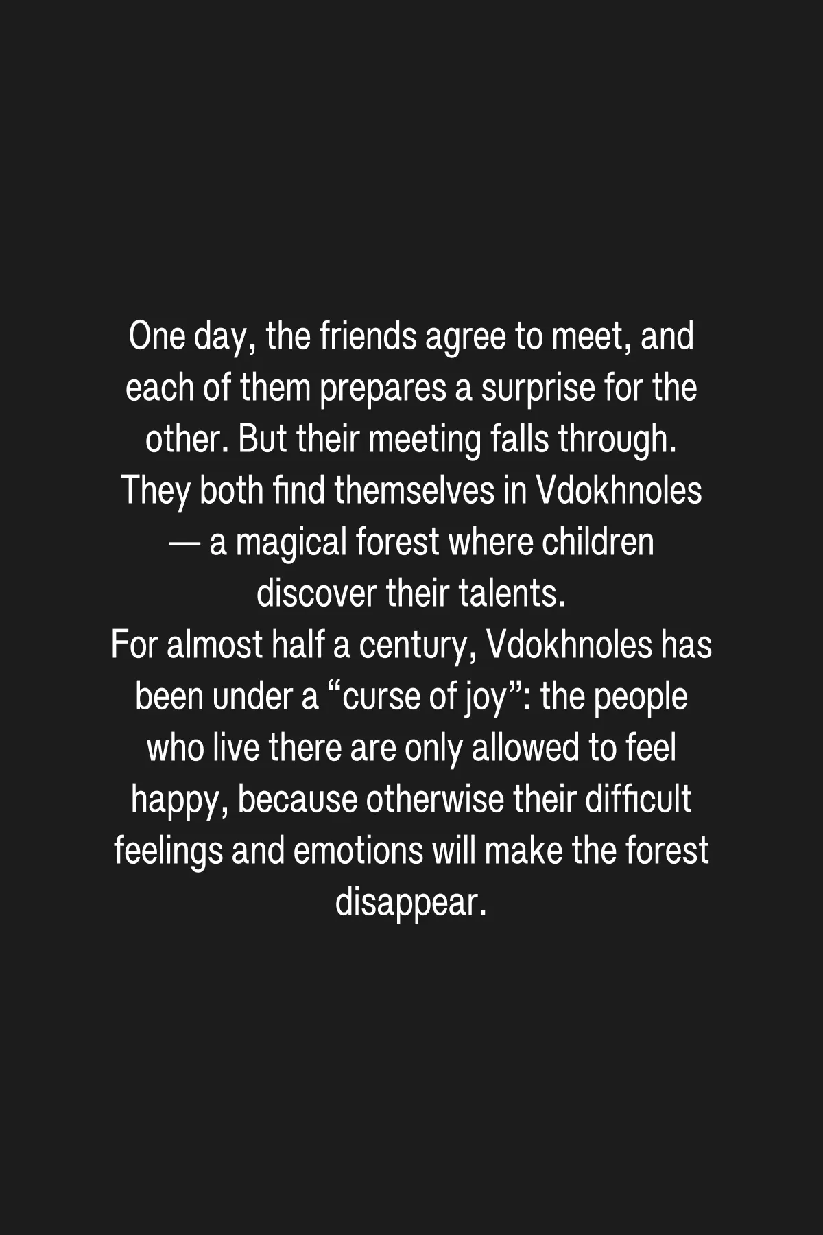 (3/4) Petya and Lena each follow their own path through Vdokhnoles. During their journeys, they discover their hidden abilities. Petya learns to trust his own voice and to be brave, while Lena realizes that she has a gift for making other people stronger. But along with discovering their talents, the children also help the inhabitants of Vdokhnoles lift the “curse of joy” from the forest and awaken the spirit who was unjustly imprisoned underground.