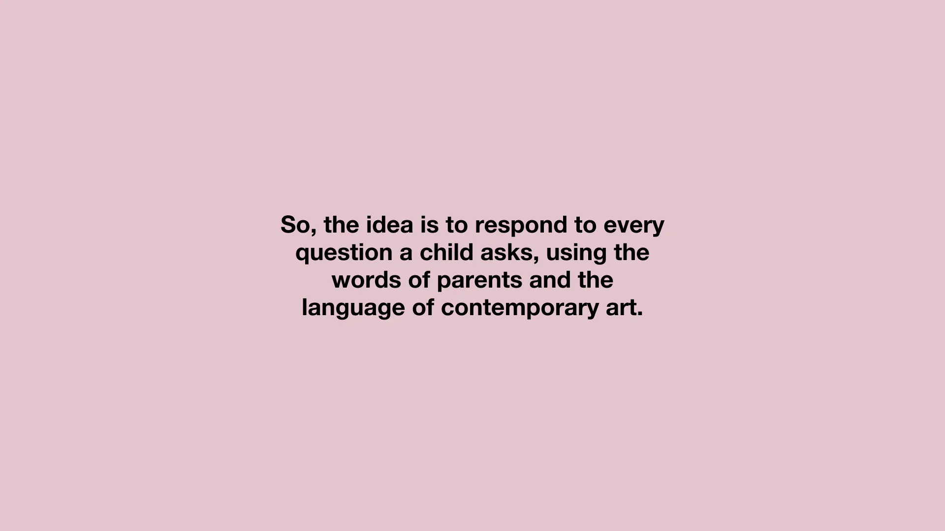 So, the idea is to respond to every question a child asks, using the words of parents and the language of contemporary art.