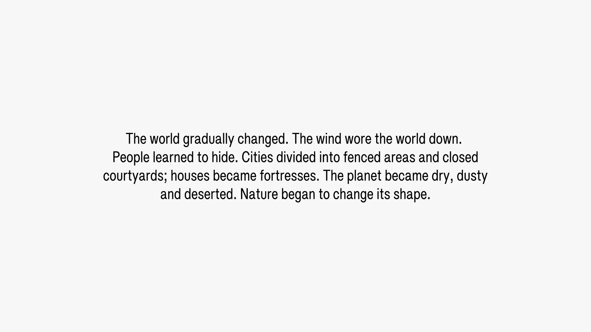 The world gradually changed. The wind wore the world down. People learned to hide. Cities divided into fenced areas and closed courtyards; houses became fortresses. The planet became dry, dusty and deserted. Nature began to change its shape.