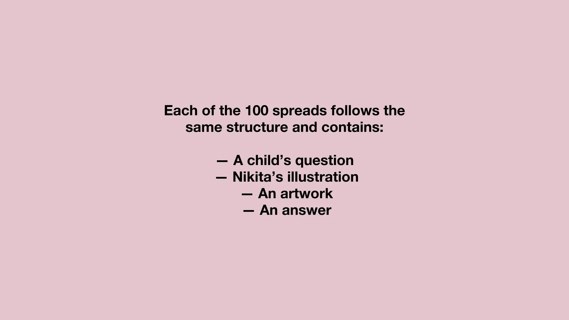 Each of the 100 spreads follows the same structure and contains: — A child’s question / — Nikita’s illustration / — An artwork / — An answer