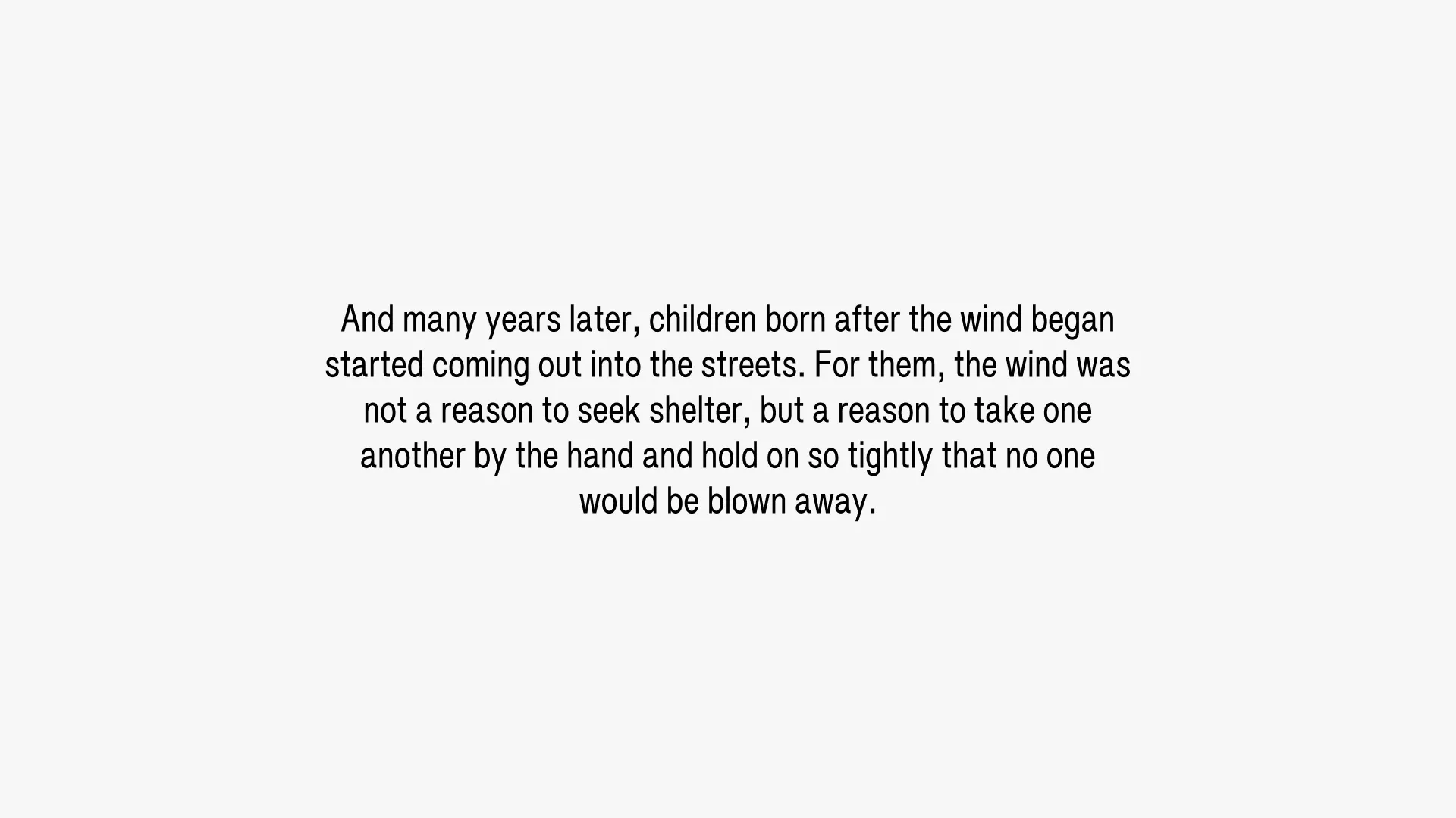 And many years later, children born after the wind began started coming out into the streets. For them, the wind was not a reason to seek shelter, but a reason to take one another by the hand and hold on so tightly that no one would be blown away.